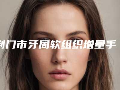 荆门市牙周软组织增量手术医院上榜名单口碑技术双双出圈(钟祥海峰口腔诊所技术优势介绍)