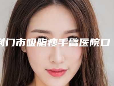 荆门市吸脂瘦手臂医院口碑排行前十强排名更新(荆门市吸脂瘦手臂整形医院)