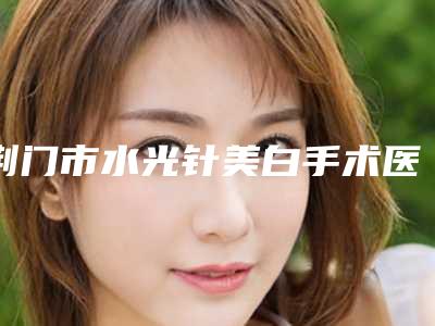 荆门市水光针美白手术医院排行十强专家资深点评-荆门刘永国医疗美容诊所热度很高很省心
