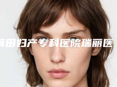 莆田妇产专科医院瑞丽医疗美容整形科,莆田青逸植发医疗美容门诊部整形谁做的好价格表
