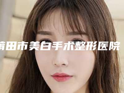 莆田市美白手术整形医院综合实力前十名排名实力强劲(莆田明韩女人花整形美容诊所专家个个是技术流)