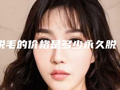 脱毛的价格是多少永久脱毛价格