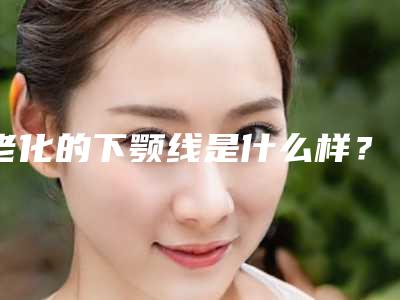 老化的下颚线是什么样?下颚线整形是什么项目?