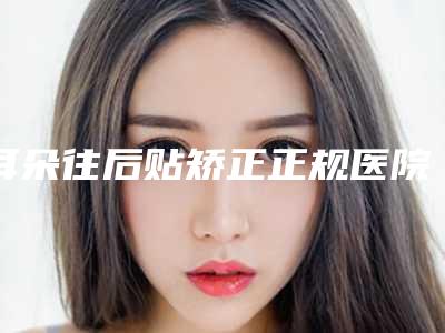 耳朵往后贴矫正正规医院推荐:耳朵往后贴矫正医院前30强公布如下