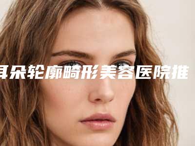 耳朵轮廓畸形美容医院推荐：耳朵轮廓畸形医院20强选出