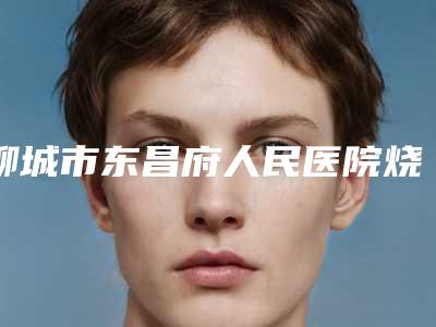 聊城市东昌府人民医院烧伤整形外科,聊城东昌府区美莱雅医疗美容诊所整形谁做的好价格表