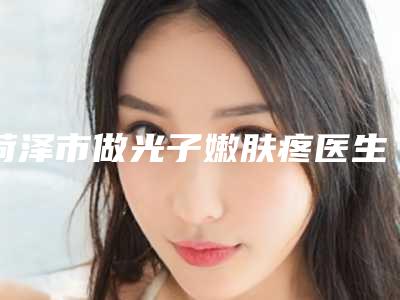 菏泽市做光子嫩肤疼医生排名前十明细更新-菏泽市做光子嫩肤疼医生