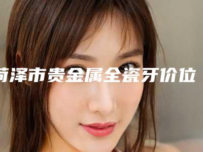 菏泽市贵金属全瓷牙价位表对外公布-菏泽市贵金属全瓷牙价格