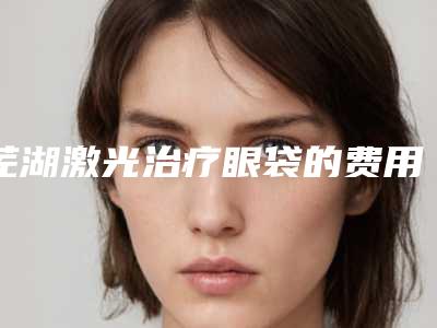 芜湖激光治疗眼袋的费用与什么有关呢