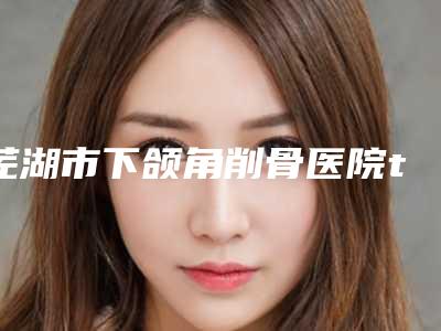 芜湖市下颌角削骨医院top10强排名榜名单年中巨献-芜湖市下颌角削骨整形医院