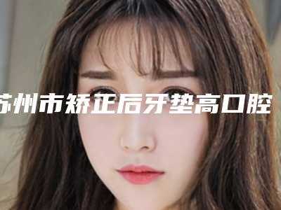 苏州市矫正后牙垫高口腔医生上榜清单前十强多领域总结-苏州市矫正后牙垫高医生详细资料