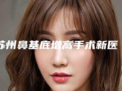 苏州鼻基底增高手术新医院排行榜重磅发布!