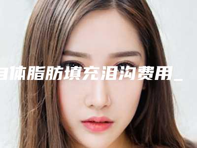 自体脂肪填充泪沟费用_自体脂肪填充泪沟整形价格高不高?