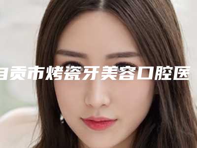自贡市烤瓷牙美容口腔医生上榜清单是否信得过-自贡市烤瓷牙美容医生医美10强口碑擅长各不同