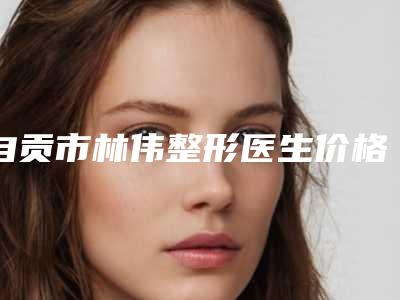 自贡市林伟整形医生价格表(费用)最近曝出