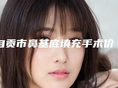 自贡市鼻基底填充手术价目表超新强势推出-自贡市鼻基底填充手术术后价格是多少