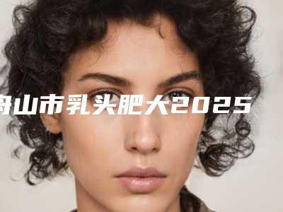 舟山市乳头肥大2025价格表预览(10月-4月乳头肥大均价为:4095元)