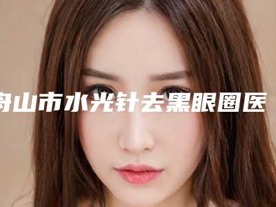 舟山市水光针去黑眼圈医院排名榜top10可靠榜单公布(舟山市水光针去黑眼圈整形医院)