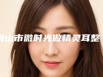 舟山市微时光做精灵耳整形技术怎么样-附整形价格(收费标准)