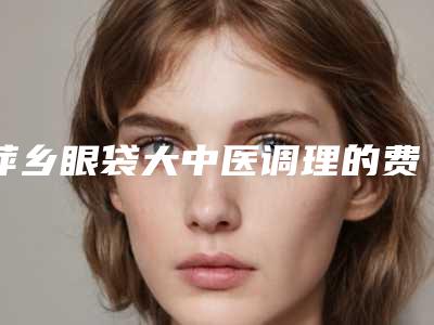 萍乡眼袋大中医调理的费用是要多少钱
