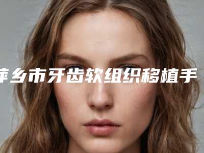 萍乡市牙齿软组织移植手术医生上榜清单口碑热评-萍乡市李清芳口腔医生