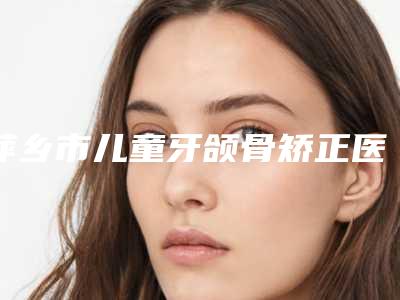 萍乡市儿童牙颌骨矫正医院上榜名单前十佳正规名单(萍乡薇美国际医疗美容成功入围)