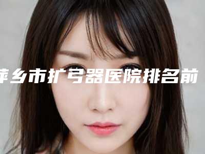 萍乡市扩弓器医院排名前十值得一去(萍乡市扩弓器口腔医院重点分享)