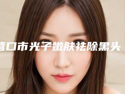 营口市光子嫩肤祛除黑头收费明细详细公布-均价光子嫩肤祛除黑头13969元