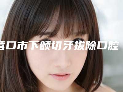 营口市下颌切牙拔除口腔医生在榜清单去过的人都来推荐