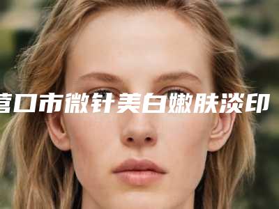 营口市微针美白嫩肤淡印2025价格明细费用表-营口市微针美白嫩肤淡印均价为1877元