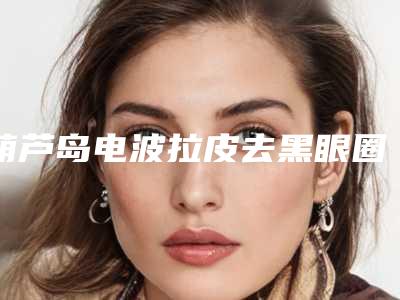 葫芦岛电波拉皮去黑眼圈好不好大概需要多少钱
