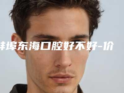 蚌埠东海口腔好不好-价格收费表一览价目(格)表2025