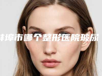 蚌埠市哪个整形医院玻尿酸注射除法令纹好(蚌埠二院整形外科均上榜)