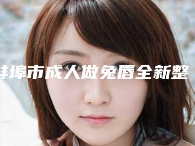 蚌埠市成人做兔唇全新整形美容价格表-蚌埠市成人做兔唇手术失败修复多少钱