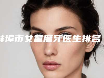 蚌埠市女童磨牙医生排名榜十强值得收藏-蚌埠市女童磨牙口腔医生