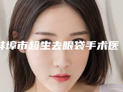 蚌埠市超生去眼袋手术医院上榜名单top10强更新出炉（蚌埠市超生去眼袋手术整形医院）