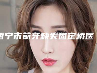 西宁市前牙缺失固定桥医院在榜清单前5名口碑医院更新(Smartee正雅旗舰店-青雅口腔门诊部锁定前四强)
