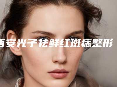 西安光子祛鲜红斑痣整形医院公布!西安碑林爱丁医疗美容诊所等并附祛斑价格表