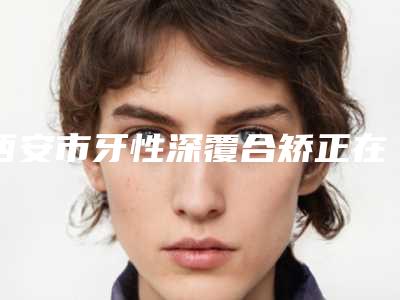 西安市牙性深覆合矫正在榜清单实力-西安市牙性深覆合矫正口腔医生