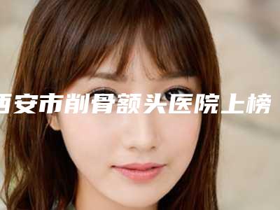 西安市削骨额头医院上榜清单深入网友倾心(西安海伦若拉医疗美容门诊部有名气价格也实惠_)
