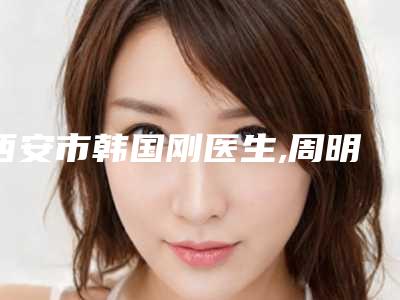 西安市韩国刚医生,周明医生点太田痣哪个好