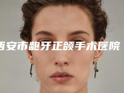 西安市龅牙正颌手术医院排名榜前七关注(西安雁塔百思美口腔诊所效果优势尽显)
