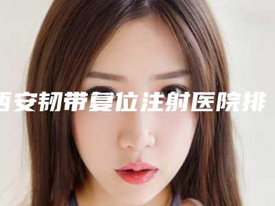 西安韧带复位注射医院排名盘点专业实力与治疗效果并重的新标杆!