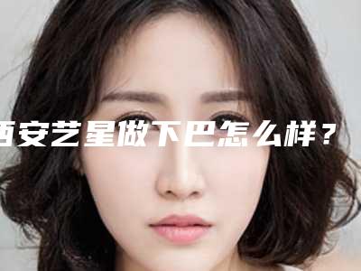 西安艺星做下巴怎么样?下巴多少钱
