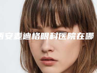西安麦迪格眼科医院在哪?科室概况、医生口碑好评不断