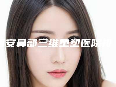 西安鼻部三维重塑医院排行榜揭晓！2025年度整形指南出炉