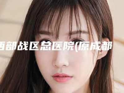 西部战区总医院(原成都军区总医院)热门价格表修订版本-成都市整形医院