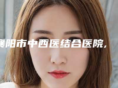 襄阳市中西医结合医院,襄阳米拉德医疗美容门诊部公立私立pk详情
