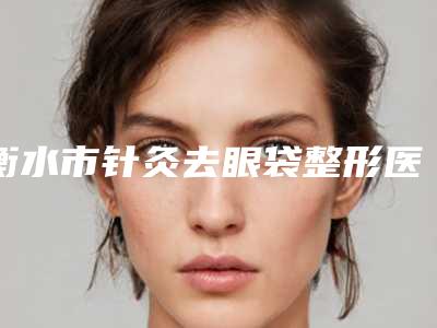 衡水市针灸去眼袋整形医院(深州逸丽诊所公立医美牵头)