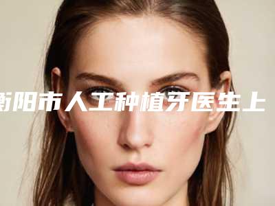 衡阳市人工种植牙医生上榜名单前十佳排名公布-衡阳市人工种植牙口腔医生